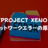 【PROJECT XENO】ネットワークエラーの原因